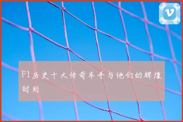 F1历史十大传奇车手与他们的辉煌时刻