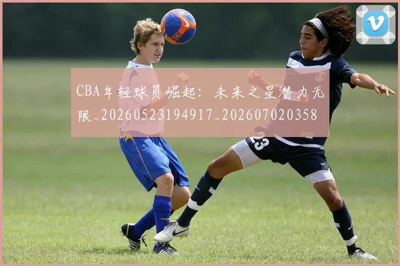 CBA年轻球员崛起：未来之星潜力无限_20260523194917_20260702035856