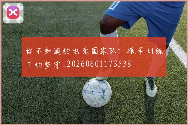 你不知道的电竞国家队：艰辛训练下的坚守_20260601173538