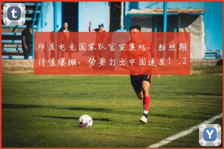 印度电竞国家队官宣集结，粉丝期待值爆棚，势要打出中国速度！_20260704174647