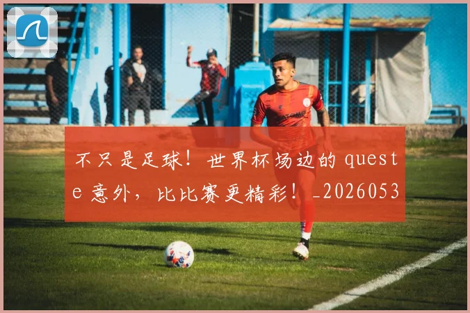 不只是足球!世界杯场边的 queste 意外,比比赛更精彩!_20260531151227_20260702174545