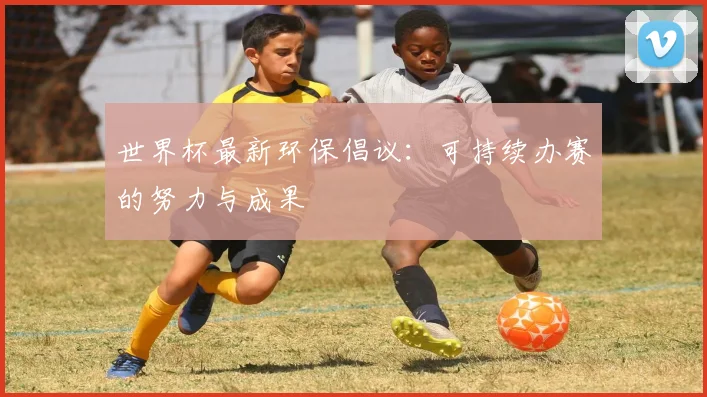 世界杯最新环保倡议：可持续办赛的努力与成果