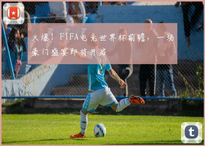 火爆！FIFA电竞世界杯前瞻，一场豪门盛宴即将开启