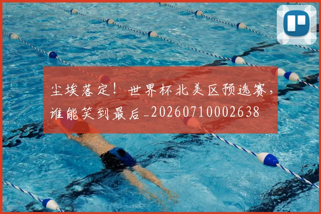 尘埃落定!世界杯北美区预选赛,谁能笑到最后_20260710002638