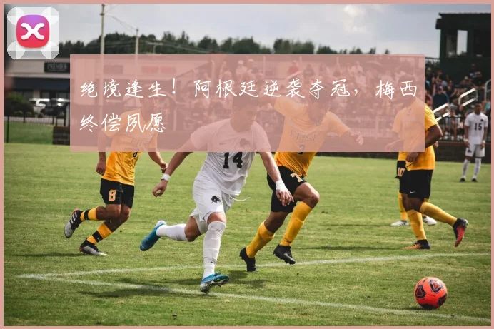 绝境逢生!阿根廷逆袭夺冠,梅西终偿夙愿