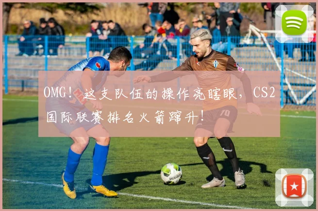 OMG！这支队伍的操作亮瞎眼，CS2国际联赛排名火箭蹿升！