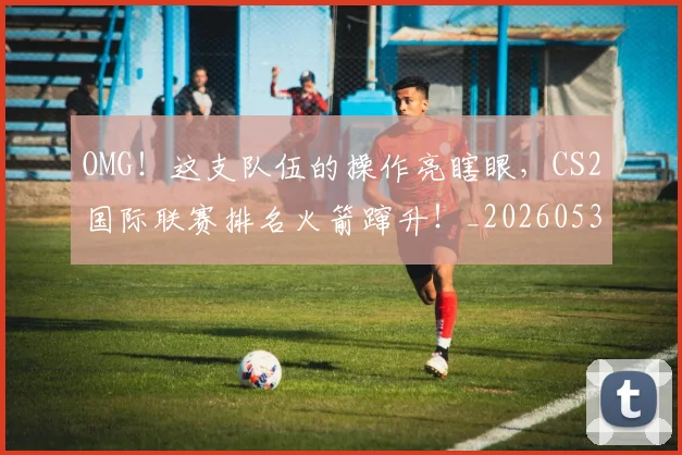 OMG！这支队伍的操作亮瞎眼，CS2国际联赛排名火箭蹿升！_20260530143651